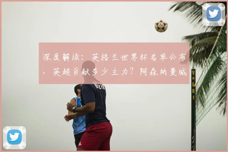 深度解读：英格兰世界杯名单公布，英超贡献多少主力？阿森纳曼城多人落选引热议