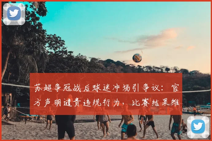 苏超争冠战后球迷冲场引争议：官方声明谴责违规行为，比赛结果维持不变