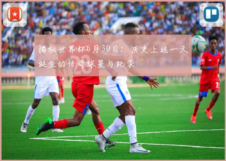 揭秘世界杯6月30日:历史上这一天诞生的传奇球星与纪录