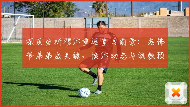 深度分析穆帅重返皇马前景：老佛爷弟弟成关键，换帅动态与执教预测全解析