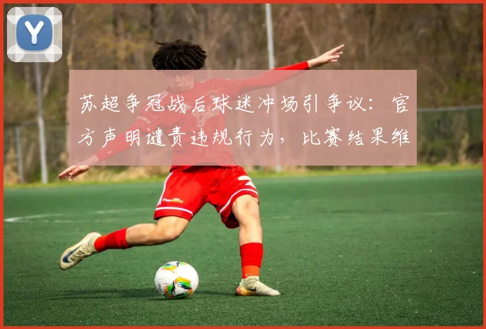 苏超争冠战后球迷冲场引争议:官方声明谴责违规行为,比赛结果维持不变