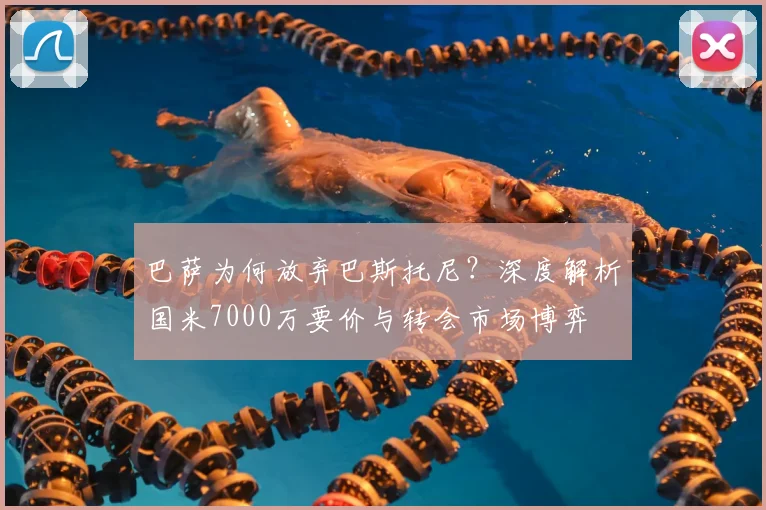 巴萨为何放弃巴斯托尼？深度解析国米7000万要价与转会市场博弈