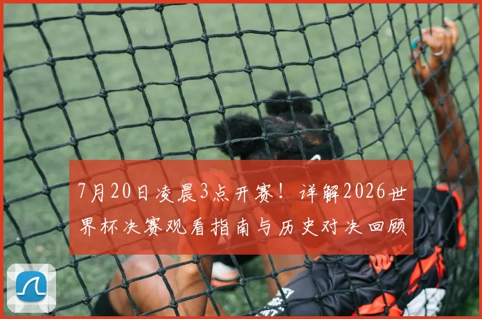 7月20日凌晨3点开赛！详解2026世界杯决赛观看指南与历史对决回顾