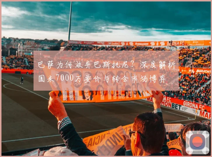 巴萨为何放弃巴斯托尼？深度解析国米7000万要价与转会市场博弈
