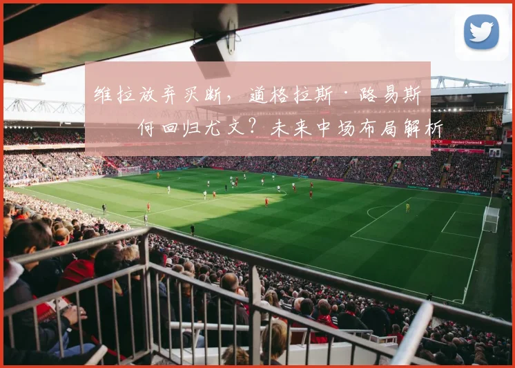 维拉放弃买断,道格拉斯·路易斯为何回归尤文?未来中场布局解析